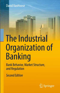 The Industrial Organization of Banking Bank Behavior, Market Structure, and Regulation